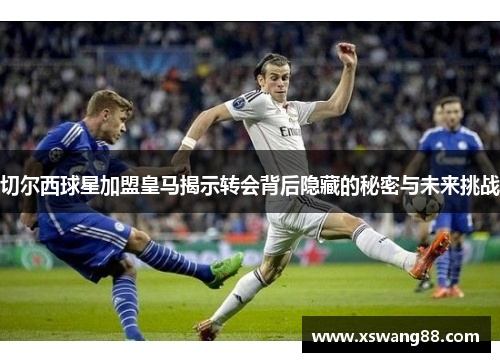 切尔西球星加盟皇马揭示转会背后隐藏的秘密与未来挑战